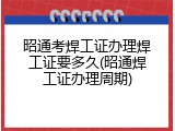 昭通考焊工证办理焊工证要多久(昭通焊工证办理周期)