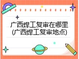 广西焊工复审在哪里(广西焊工复审地点)