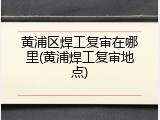 黄浦区焊工复审在哪里(黄浦焊工复审地点)