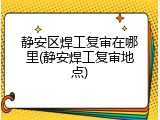 静安区焊工复审在哪里(静安焊工复审地点)