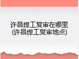 许昌焊工复审在哪里(许昌焊工复审地点)