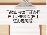 马鞍山考焊工证办理焊工证要多久(焊工证办理周期)