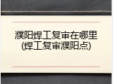 濮阳焊工复审在哪里(焊工复审濮阳点)