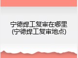 宁德焊工复审在哪里(宁德焊工复审地点)