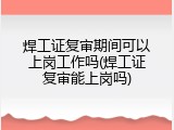 焊工证复审期间可以上岗工作吗(焊工证复审能上岗吗)