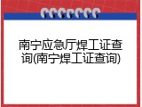 南宁应急厅焊工证查询(南宁焊工证查询)