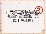 广元焊工焊接与热切割操作证试题(广元焊工考证题)