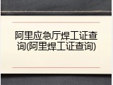 阿里应急厅焊工证查询(阿里焊工证查询)