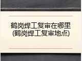 鹤岗焊工复审在哪里(鹤岗焊工复审地点)