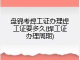 盘锦考焊工证办理焊工证要多久(焊工证办理周期)