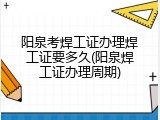 阳泉考焊工证办理焊工证要多久(阳泉焊工证办理周期)