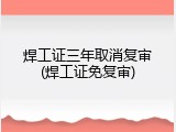 焊工证三年取消复审(焊工证免复审)