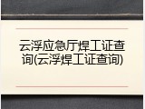 云浮应急厅焊工证查询(云浮焊工证查询)
