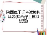 陕西焊工证考试模拟试题(陕西焊工模拟试题)