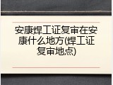 安康焊工证复审在安康什么地方(焊工证复审地点)
