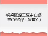 铜梁区焊工复审在哪里(铜梁焊工复审点)