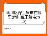 南川区焊工复审在哪里(南川焊工复审地点)