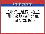 兰州焊工证复审在兰州什么地方(兰州焊工证复审地点)