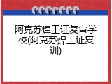 阿克苏焊工证复审学校(阿克苏焊工证复训)