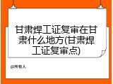 甘肃焊工证复审在甘肃什么地方(甘肃焊工证复审点)