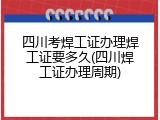 四川考焊工证办理焊工证要多久(四川焊工证办理周期)