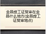 金昌焊工证复审在金昌什么地方(金昌焊工证复审地点)