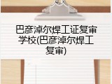 巴彦淖尔焊工证复审学校(巴彦淖尔焊工复审)