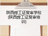 陕西焊工证复审学校(陕西焊工证复审培训)