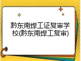 黔东南焊工证复审学校(黔东南焊工复审)