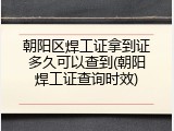 朝阳区焊工证拿到证多久可以查到(朝阳焊工证查询时效)