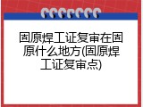 固原焊工证复审在固原什么地方(固原焊工证复审点)