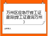 万州区应急厅焊工证查询(焊工证查询万州)