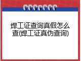 焊工证查询真假怎么查(焊工证真伪查询)