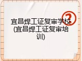 宜昌焊工证复审学校(宜昌焊工证复审培训)