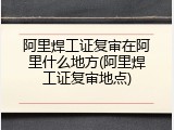 阿里焊工证复审在阿里什么地方(阿里焊工证复审地点)