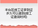 丰台区焊工证拿到证多久可以查到(焊工证查询时间)