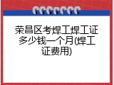 荣昌区考焊工焊工证多少钱一个月(焊工证费用)