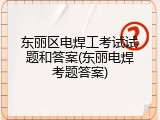 东丽区电焊工考试试题和答案(东丽电焊考题答案)