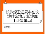 长沙焊工证复审在长沙什么地方(长沙焊工证复审点)