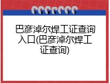 巴彦淖尔焊工证查询入口(巴彦淖尔焊工证查询)