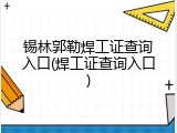 锡林郭勒焊工证查询入口(焊工证查询入口)