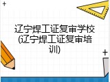 辽宁焊工证复审学校(辽宁焊工证复审培训)