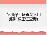 铜川焊工证查询入口(铜川焊工证查询)