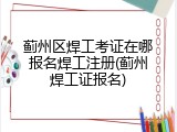 蓟州区焊工考证在哪报名焊工注册(蓟州焊工证报名)
