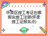 怀柔区焊工考证在哪报名焊工注册(怀柔焊工证报名点)