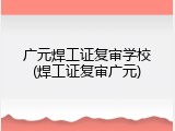 广元焊工证复审学校(焊工证复审广元)