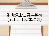 乐山焊工证复审学校(乐山焊工复审培训)