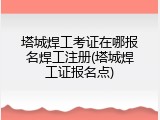 塔城焊工考证在哪报名焊工注册(塔城焊工证报名点)