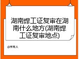 湖南焊工证复审在湖南什么地方(湖南焊工证复审地点)