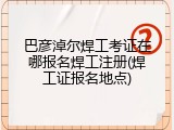 巴彦淖尔焊工考证在哪报名焊工注册(焊工证报名地点)